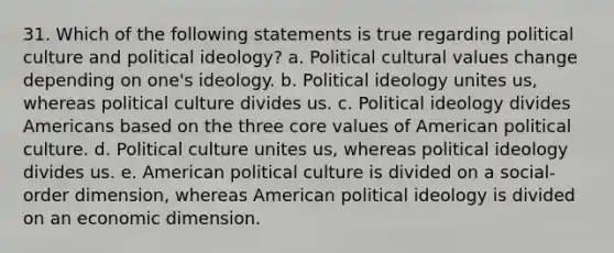 31. Which of the following statements is true regarding political culture and political ideology? a. Political cultural values change depending on one's ideology. b. Political ideology unites us, whereas political culture divides us. c. Political ideology divides Americans based on the three core values of American political culture. d. Political culture unites us, whereas political ideology divides us. e. American political culture is divided on a social-order dimension, whereas American political ideology is divided on an economic dimension.