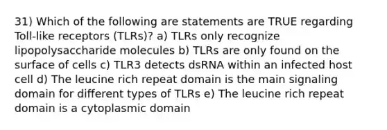 31) Which of the following are statements are TRUE regarding Toll-like receptors (TLRs)? a) TLRs only recognize lipopolysaccharide molecules b) TLRs are only found on the surface of cells c) TLR3 detects dsRNA within an infected host cell d) The leucine rich repeat domain is the main signaling domain for different types of TLRs e) The leucine rich repeat domain is a cytoplasmic domain