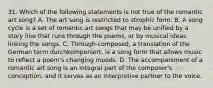 31. Which of the following statements is not true of the romantic art song? A. The art song is restricted to strophic form. B. A song cycle is a set of romantic art songs that may be unified by a story line that runs through the poems, or by musical ideas linking the songs. C. Through-composed, a translation of the German term durchkomponiert, is a song form that allows music to reflect a poem's changing moods. D. The accompaniment of a romantic art song is an integral part of the composer's conception, and it serves as an interpretive partner to the voice.