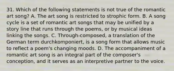 31. Which of the following statements is not true of the romantic art song? A. The art song is restricted to strophic form. B. A song cycle is a set of romantic art songs that may be unified by a story line that runs through the poems, or by musical ideas linking the songs. C. Through-composed, a translation of the German term durchkomponiert, is a song form that allows music to reflect a poem's changing moods. D. The accompaniment of a romantic art song is an integral part of the composer's conception, and it serves as an interpretive partner to the voice.