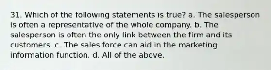 31. Which of the following statements is true? a. The salesperson is often a representative of the whole company. b. The salesperson is often the only link between the firm and its customers. c. The sales force can aid in the marketing information function. d. All of the above.