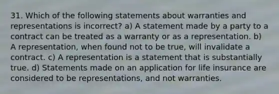 31. Which of the following statements about warranties and representations is incorrect? a) A statement made by a party to a contract can be treated as a warranty or as a representation. b) A representation, when found not to be true, will invalidate a contract. c) A representation is a statement that is substantially true. d) Statements made on an application for life insurance are considered to be representations, and not warranties.