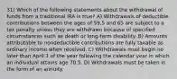 31) Which of the following statements about the withdrawal of funds from a traditional IRA is true? A) Withdrawals of deductible contributions between the ages of 59.5 and 65 are subject to a tax penalty unless they are withdrawn because of specified circumstances such as death or long-term disability. B) Amounts attributable to nondeductible contributions are fully taxable as ordinary income when received. C) Withdrawals must begin no later than April 1 of the year following the calendar year in which an individual attains age 70.5. D) Withdrawals must be taken in the form of an annuity.