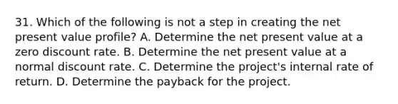 31. Which of the following is not a step in creating the net present value profile? A. Determine the net present value at a zero discount rate. B. Determine the net present value at a normal discount rate. C. Determine the project's internal rate of return. D. Determine the payback for the project.