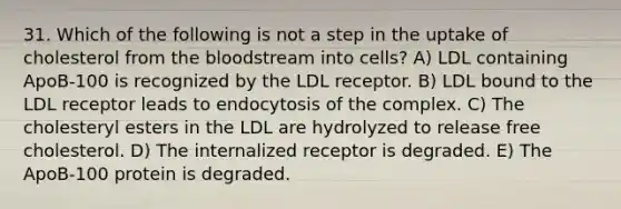 31. Which of the following is not a step in the uptake of cholesterol from the bloodstream into cells? A) LDL containing ApoB-100 is recognized by the LDL receptor. B) LDL bound to the LDL receptor leads to endocytosis of the complex. C) The cholesteryl esters in the LDL are hydrolyzed to release free cholesterol. D) The internalized receptor is degraded. E) The ApoB-100 protein is degraded.