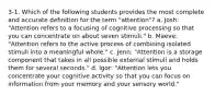 3-1. Which of the following students provides the most complete and accurate definition for the term "attention"? a. Josh: "Attention refers to a focusing of cognitive processing so that you can concentrate on about seven stimuli." b. Maeve: "Attention refers to the active process of combining isolated stimuli into a meaningful whole." c. Jenn: "Attention is a storage component that takes in all possible external stimuli and holds them for several seconds." d. Igor: "Attention lets you concentrate your cognitive activity so that you can focus on information from your memory and your sensory world."