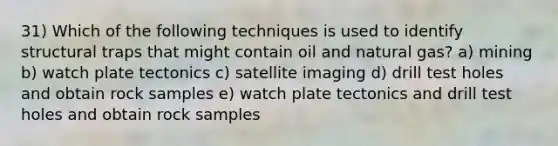 31) Which of the following techniques is used to identify structural traps that might contain oil and natural gas? a) mining b) watch plate tectonics c) satellite imaging d) drill test holes and obtain rock samples e) watch plate tectonics and drill test holes and obtain rock samples