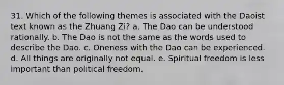 31. Which of the following themes is associated with the Daoist text known as the Zhuang Zi? a. The Dao can be understood rationally. b. The Dao is not the same as the words used to describe the Dao. c. Oneness with the Dao can be experienced. d. All things are originally not equal. e. Spiritual freedom is less important than political freedom.