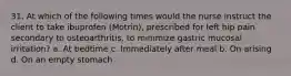 31. At which of the following times would the nurse instruct the client to take ibuprofen (Motrin), prescribed for left hip pain secondary to osteoarthritis, to minimize gastric mucosal irritation? a. At bedtime c. Immediately after meal b. On arising d. On an empty stomach