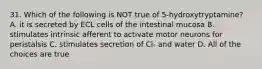 31. Which of the following is NOT true of 5-hydroxytryptamine? A. it is secreted by ECL cells of the intestinal mucosa B. stimulates intrinsic afferent to activate motor neurons for peristalsis C. stimulates secretion of Cl- and water D. All of the choices are true