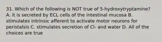 31. Which of the following is NOT true of 5-hydroxytryptamine? A. it is secreted by ECL cells of the intestinal mucosa B. stimulates intrinsic afferent to activate motor neurons for peristalsis C. stimulates secretion of Cl- and water D. All of the choices are true