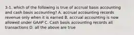 3-1. which of the following is true of accrual basis accounting and cash basis accounting? A. accrual accounting records revenue only when it is earned B. accrual accounting is now allowed under GAAP C. Cash basis accounting records all transactions D. all the above are true