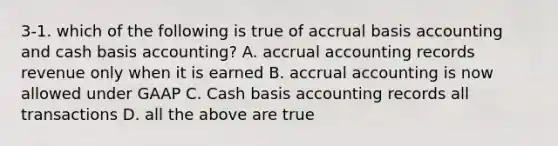 3-1. which of the following is true of accrual basis accounting and cash basis accounting? A. accrual accounting records revenue only when it is earned B. accrual accounting is now allowed under GAAP C. Cash basis accounting records all transactions D. all the above are true