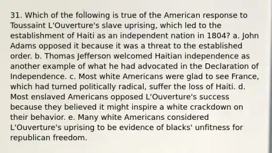 31. Which of the following is true of the American response to Toussaint L'Ouverture's slave uprising, which led to the establishment of Haiti as an independent nation in 1804? a. John Adams opposed it because it was a threat to the established order. b. Thomas Jefferson welcomed Haitian independence as another example of what he had advocated in the Declaration of Independence. c. Most white Americans were glad to see France, which had turned politically radical, suffer the loss of Haiti. d. Most enslaved Americans opposed L'Ouverture's success because they believed it might inspire a white crackdown on their behavior. e. Many white Americans considered L'Ouverture's uprising to be evidence of blacks' unfitness for republican freedom.