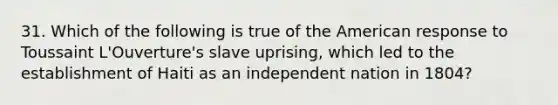 31. Which of the following is true of the American response to Toussaint L'Ouverture's slave uprising, which led to the establishment of Haiti as an independent nation in 1804?