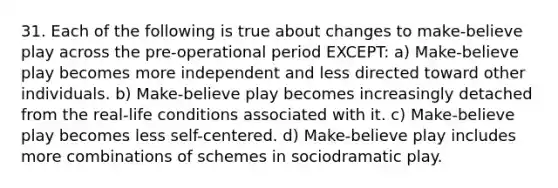 31. Each of the following is true about changes to make-believe play across the pre-operational period EXCEPT: a) Make-believe play becomes more independent and less directed toward other individuals. b) Make-believe play becomes increasingly detached from the real-life conditions associated with it. c) Make-believe play becomes less self-centered. d) Make-believe play includes more combinations of schemes in sociodramatic play.