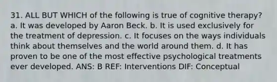 31. ALL BUT WHICH of the following is true of cognitive therapy? a. It was developed by Aaron Beck. b. It is used exclusively for the treatment of depression. c. It focuses on the ways individuals think about themselves and the world around them. d. It has proven to be one of the most effective psychological treatments ever developed. ANS: B REF: Interventions DIF: Conceptual