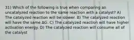 31) Which of the following is true when comparing an uncatalyzed reaction to the same reaction with a catalyst? A) The catalyzed reaction will be slower. B) The catalyzed reaction will have the same ∆G. C) The catalyzed reaction will have higher activation energy. D) The catalyzed reaction will consume all of the catalyst