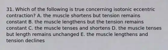 31. Which of the following is true concerning isotonic eccentric contraction? A. the muscle shortens but tension remains constant B. the muscle lengthens but the tension remains constant C. the muscle tenses and shortens D. the muscle tenses but length remains unchanged E. the muscle lengthens and tension declines