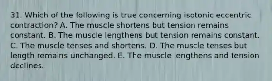 31. Which of the following is true concerning isotonic eccentric contraction? A. The muscle shortens but tension remains constant. B. The muscle lengthens but tension remains constant. C. The muscle tenses and shortens. D. The muscle tenses but length remains unchanged. E. The muscle lengthens and tension declines.