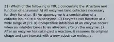 31) Which of the following is TRUE concerning the structure and function of enzymes? A) All enzymes bind cofactors necessary for their function. B) An apoenzyme is a combination of a cofactor bound to a holoenzyme. C) Enzymes can function at a wide range of pH. D) Competitive inhibition of an enzyme occurs when an inhibitor binds to an allosteric site on the enzyme. E) After an enzyme has catalyzed a reaction, it resumes its original shape and can interact with a new substrate molecule.