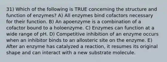 31) Which of the following is TRUE concerning the structure and function of enzymes? A) All enzymes bind cofactors necessary for their function. B) An apoenzyme is a combination of a cofactor bound to a holoenzyme. C) Enzymes can function at a wide range of pH. D) Competitive inhibition of an enzyme occurs when an inhibitor binds to an allosteric site on the enzyme. E) After an enzyme has catalyzed a reaction, it resumes its original shape and can interact with a new substrate molecule.