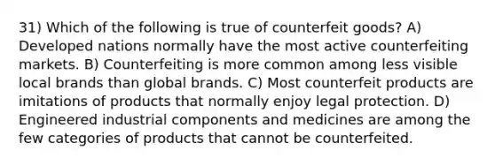 31) Which of the following is true of counterfeit goods? A) Developed nations normally have the most active counterfeiting markets. B) Counterfeiting is more common among less visible local brands than global brands. C) Most counterfeit products are imitations of products that normally enjoy legal protection. D) Engineered industrial components and medicines are among the few categories of products that cannot be counterfeited.