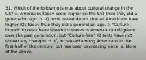 31. Which of the following is true about cultural change in the US? a. Americans today score higher on the SAT than they did a generation ago. b. IQ tests reveal trends that all Americans have higher IQs today than they did a generation ago. c. "Culture-bound" IQ tests have shown increases in American intelligence over the past generation, but "Culture-free" IQ tests have not shown any changes. d. IQ increased among Americans in the first half of the century, but has been decreasing since. e. None of the above.