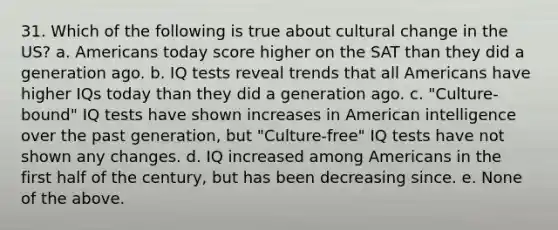 31. Which of the following is true about cultural change in the US? a. Americans today score higher on the SAT than they did a generation ago. b. IQ tests reveal trends that all Americans have higher IQs today than they did a generation ago. c. "Culture-bound" IQ tests have shown increases in American intelligence over the past generation, but "Culture-free" IQ tests have not shown any changes. d. IQ increased among Americans in the first half of the century, but has been decreasing since. e. None of the above.