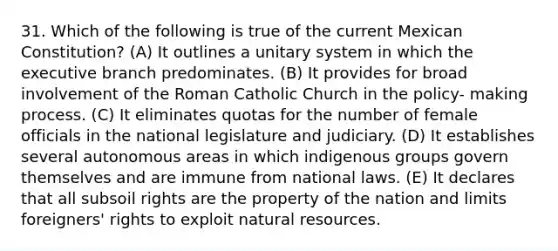 31. Which of the following is true of the current Mexican Constitution? (A) It outlines a unitary system in which the executive branch predominates. (B) It provides for broad involvement of the Roman Catholic Church in the policy- making process. (C) It eliminates quotas for the number of female officials in the national legislature and judiciary. (D) It establishes several autonomous areas in which indigenous groups govern themselves and are immune from national laws. (E) It declares that all subsoil rights are the property of the nation and limits foreigners' rights to exploit natural resources.