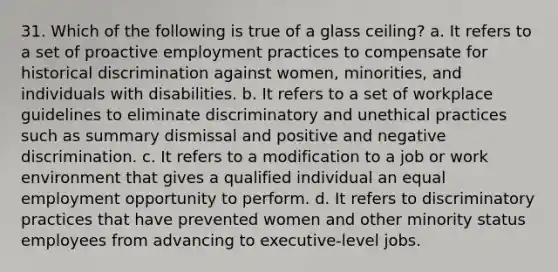 31. Which of the following is true of a glass ceiling? a. It refers to a set of proactive employment practices to compensate for historical discrimination against women, minorities, and individuals with disabilities. b. It refers to a set of workplace guidelines to eliminate discriminatory and unethical practices such as summary dismissal and positive and negative discrimination. c. It refers to a modification to a job or work environment that gives a qualified individual an equal employment opportunity to perform. d. It refers to discriminatory practices that have prevented women and other minority status employees from advancing to executive-level jobs.