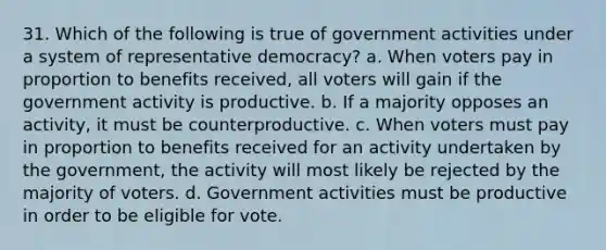 31. Which of the following is true of government activities under a system of representative democracy? a. When voters pay in proportion to benefits received, all voters will gain if the government activity is productive. b. If a majority opposes an activity, it must be counterproductive. c. When voters must pay in proportion to benefits received for an activity undertaken by the government, the activity will most likely be rejected by the majority of voters. d. Government activities must be productive in order to be eligible for vote.