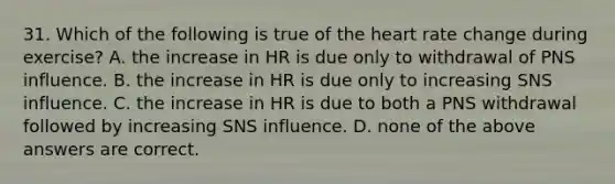 31. Which of the following is true of the heart rate change during exercise? A. the increase in HR is due only to withdrawal of PNS influence. B. the increase in HR is due only to increasing SNS influence. C. the increase in HR is due to both a PNS withdrawal followed by increasing SNS influence. D. none of the above answers are correct.