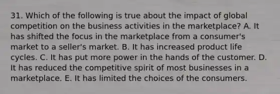 31. Which of the following is true about the impact of global competition on the business activities in the marketplace? A. It has shifted the focus in the marketplace from a consumer's market to a seller's market. B. It has increased product life cycles. C. It has put more power in the hands of the customer. D. It has reduced the competitive spirit of most businesses in a marketplace. E. It has limited the choices of the consumers.