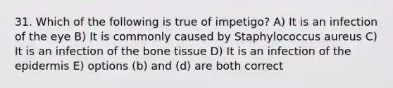 31. Which of the following is true of impetigo? A) It is an infection of the eye B) It is commonly caused by Staphylococcus aureus C) It is an infection of the bone tissue D) It is an infection of the epidermis E) options (b) and (d) are both correct