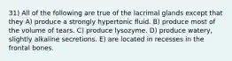 31) All of the following are true of the lacrimal glands except that they A) produce a strongly hypertonic fluid. B) produce most of the volume of tears. C) produce lysozyme. D) produce watery, slightly alkaline secretions. E) are located in recesses in the frontal bones.