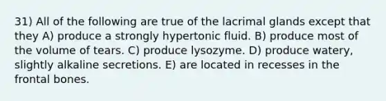 31) All of the following are true of the lacrimal glands except that they A) produce a strongly hypertonic fluid. B) produce most of the volume of tears. C) produce lysozyme. D) produce watery, slightly alkaline secretions. E) are located in recesses in the frontal bones.