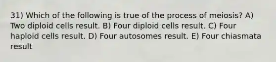 31) Which of the following is true of the process of meiosis? A) Two diploid cells result. B) Four diploid cells result. C) Four haploid cells result. D) Four autosomes result. E) Four chiasmata result