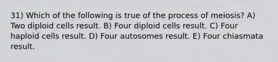 31) Which of the following is true of the process of meiosis? A) Two diploid cells result. B) Four diploid cells result. C) Four haploid cells result. D) Four autosomes result. E) Four chiasmata result.