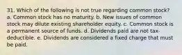 31. Which of the following is not true regarding common stock? a. Common stock has no maturity. b. New issues of common stock may dilute existing shareholder equity. c. Common stock is a permanent source of funds. d. Dividends paid are not tax-deductible. e. Dividends are considered a fixed charge that must be paid.