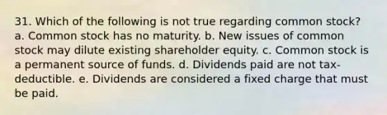 31. Which of the following is not true regarding common stock? a. Common stock has no maturity. b. New issues of common stock may dilute existing shareholder equity. c. Common stock is a permanent source of funds. d. Dividends paid are not tax-deductible. e. Dividends are considered a fixed charge that must be paid.