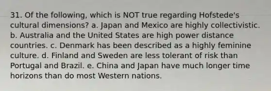 31. Of the following, which is NOT true regarding Hofstede's cultural dimensions? a. Japan and Mexico are highly collectivistic. b. Australia and the United States are high power distance countries. c. Denmark has been described as a highly feminine culture. d. Finland and Sweden are less tolerant of risk than Portugal and Brazil. e. China and Japan have much longer time horizons than do most Western nations.