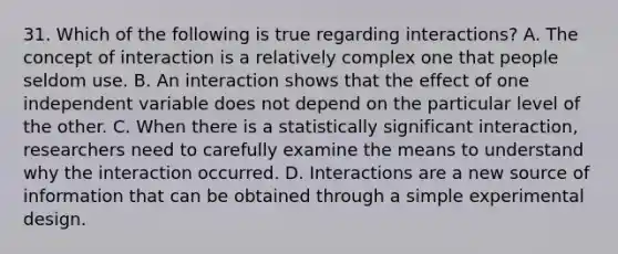 31. Which of the following is true regarding interactions? A. The concept of interaction is a relatively complex one that people seldom use. B. An interaction shows that the effect of one independent variable does not depend on the particular level of the other. C. When there is a statistically significant interaction, researchers need to carefully examine the means to understand why the interaction occurred. D. Interactions are a new source of information that can be obtained through a simple experimental design.