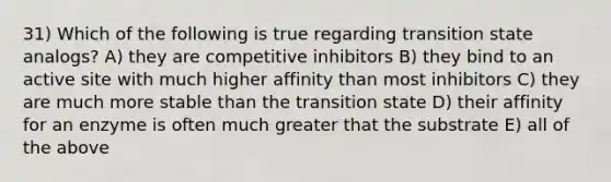 31) Which of the following is true regarding transition state analogs? A) they are competitive inhibitors B) they bind to an active site with much higher affinity than most inhibitors C) they are much more stable than the transition state D) their affinity for an enzyme is often much greater that the substrate E) all of the above