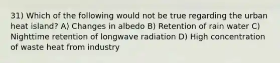 31) Which of the following would not be true regarding the urban heat island? A) Changes in albedo B) Retention of rain water C) Nighttime retention of longwave radiation D) High concentration of waste heat from industry