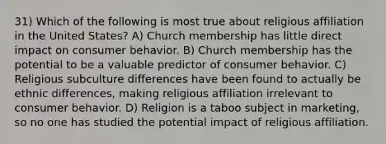 31) Which of the following is most true about religious affiliation in the United States? A) Church membership has little direct impact on consumer behavior. B) Church membership has the potential to be a valuable predictor of consumer behavior. C) Religious subculture differences have been found to actually be ethnic differences, making religious affiliation irrelevant to consumer behavior. D) Religion is a taboo subject in marketing, so no one has studied the potential impact of religious affiliation.