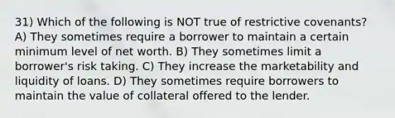 31) Which of the following is NOT true of restrictive covenants? A) They sometimes require a borrower to maintain a certain minimum level of net worth. B) They sometimes limit a borrower's risk taking. C) They increase the marketability and liquidity of loans. D) They sometimes require borrowers to maintain the value of collateral offered to the lender.