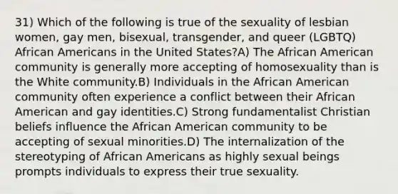 31) Which of the following is true of the sexuality of lesbian women, gay men, bisexual, transgender, and queer (LGBTQ) African Americans in the United States?A) The African American community is generally more accepting of homosexuality than is the White community.B) Individuals in the African American community often experience a conflict between their African American and gay identities.C) Strong fundamentalist Christian beliefs influence the African American community to be accepting of sexual minorities.D) The internalization of the stereotyping of African Americans as highly sexual beings prompts individuals to express their true sexuality.