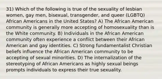 31) Which of the following is true of the sexuality of lesbian women, gay men, bisexual, transgender, and queer (LGBTQ) African Americans in the United States? A) The African American community is generally more accepting of homosexuality than is the White community. B) Individuals in the African American community often experience a conflict between their African American and gay identities. C) Strong fundamentalist Christian beliefs influence the African American community to be accepting of sexual minorities. D) The internalization of the stereotyping of African Americans as highly sexual beings prompts individuals to express their true sexuality.