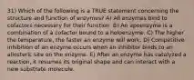 31) Which of the following is a TRUE statement concerning the structure and function of enzymes? A) All enzymes bind to cofactors necessary for their function. B) An apoenzyme is a combination of a cofactor bound to a holoenzyme. C) The higher the temperature, the faster an enzyme will work. D) Competitive inhibition of an enzyme occurs when an inhibitor binds to an allosteric site on the enzyme. E) After an enzyme has catalyzed a reaction, it resumes its original shape and can interact with a new substrate molecule.